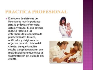  El modelo de sistemas de
Neuman es muy importante
para la práctica enfermera
actual y futura. El uso de este
modelo facilita a las
enfermeras la elaboración de
planteamientos totales,
unificados y dirigidos a un
objetivo para el cuidado del
cliente, aunque también
resulta apropiado para un uso
multidisciplinario que evite la
fragmentación del cuidado del
cliente.
 