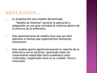 1. La amplitud del este modelo denominado:
“Modelo de Sistemas” permite la aplicación y
adaptación en una gran variedad de entornos dentro de
la práctica de la enfermera.
2. Este planteamiento de modelo hace que sea fácil
aplicarlo a clientes que experimentan elementos
estresantes.
3. Este modelo aporta significativamente la relación de la
enfermera con el paciente, aportando todos sus
conocimiento adquiridos tanto académico como
vivénciales, cooperando tanto es su cuidado físico y
emocional.
 