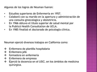 Algunos de los logros de Neuman fueron:
• Estudios superiores de Enfermería en 1957.
• Colaboró con su marido en la apertura y administración de
una consulta ginecologica y obstetricia.
• En 1966 obtuvo el titulo superior de salud mental por
la Publicó Health Consultation de UCLA.
• En 1985 finalizó el doctorado de psicología clínica.
Neuman ejerció diversos trabajos en California como:
 Enfermera de plantilla hospitalaria
 Enfermera jefe
 formadora en enfermería
 Enfermera de empresa
 Ejerció la docencia en el USC, en los ámbitos de medicina
quirúrgica.
 