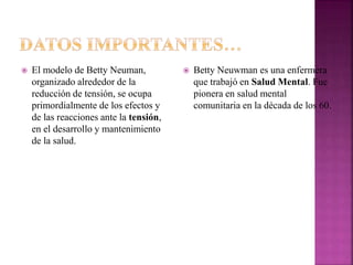  El modelo de Betty Neuman,
organizado alrededor de la
reducción de tensión, se ocupa
primordialmente de los efectos y
de las reacciones ante la tensión,
en el desarrollo y mantenimiento
de la salud.
 Betty Neuwman es una enfermera
que trabajó en Salud Mental. Fue
pionera en salud mental
comunitaria en la década de los 60.
 
