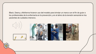 Black, Deeny y McKenna hicieron uso del modelo para brindar un marco con el fin de guiar a
los profesionales de la enfermería en la prevención y en el alivio de la tensión sensorial en los
pacientes de cuidados intensivo.
 