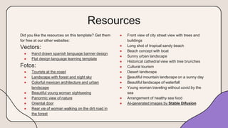 Resources
● Front view of city street view with trees and
buildings
● Long shot of tropical sandy beach
● Beach concept with boat
● Sunny urban landscape
● Historical cathedral view with tree brunches
● Cultural tourism
● Desert landscape
● Beautiful mountain landscape on a sunny day
● Beautiful landscape of waterfall
● Young woman traveling without covid by the
sea
● Arrangement of healthy sea food
● AI-generated images by Stable Difusion
Did you like the resources on this template? Get them
for free at our other websites:
Vectors:
● Hand drawn spanish language banner design
● Flat design language learning template
Fotos:
● Tourists at the coast
● Landscape with forest and night sky
● Colorful mexican architecture and urban
landscape
● Beautiful young woman sightseeing
● Panormic view of nature
● Oriental door
● Rear vie of woman walking on the dirt road in
the forest
 