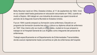 Betty Neuman nació en Ohio, Estados Unidos, el 11 de septiembre de 1924. Vivió
en su ciudad natal hasta graduarse en educación secundaria en 1942, cuando se
mudó a Dayton. Allí trabajó en una industria de aviones que operó durante el
período de la Segunda Guerra Mundial en Estados Unidos.
Fue en 1944 cuando empezó su formación como enfermera. Estudió en un
programa de formación durante tres años y obtuvo su diploma oficial de enfermera
en 1947. Ese mismo año se mudó a Los Ángeles, ciudad en la que empezó a
trabajar en el Hospital General de Los Ángeles como integrante del personal de
enfermeras.
Trabajó específicamente en el Departamento de Enfermedades Transmisibles,
donde avanzó rápidamente hasta convertirse en jefa de enfermeras del hospital.
 