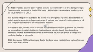 En 1956 empezó a estudiar Salud Pública, con una especialización en el área de la psicología.
Tras completar sus estudios, desde 1964 hasta 1966 trabajó como estudiante en el programa
de salud mental de la UCLA.
Fue durante este período cuando se dio cuenta de la emergencia repentina de los centros de
salud mental emergentes en las comunidades. A partir de esto comenzó a interesarse en el rol
que cumplían las enfermeras en estos centros de salud.
Con base en esto, decidió hacer su tesis de maestría sobre la relación que tienen los patrones
de personalidad de cada individuo con los intentos de suicidio. A partir de este punto se
empezó a notar de manera más evidente la intención de Neuman en aportar al campo de la
medicina ligada a la psicología.
El 28 de mayo de 2022 murió cerca de Seattle donde se había instalado hace varios años para
estar cerca de su familia.
 