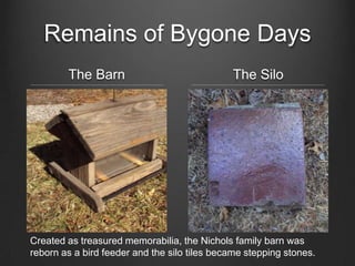 Remains of Bygone Days
The Barn The Silo
Created as treasured memorabilia, the Nichols family barn was
reborn as a bird feeder and the silo tiles became stepping stones.
 
