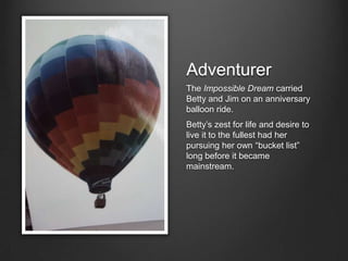 Adventurer
The Impossible Dream carried
Betty and Jim on an anniversary
balloon ride.
Betty’s zest for life and desire to
live it to the fullest had her
pursuing her own “bucket list”
long before it became
mainstream.
 