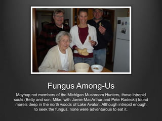 Mushroomer
Mayhap not members of the Michigan Mushroom Hunters, these intrepid
souls (Betty and son, Mike, with Jamie MacArthur and Pete Radecki) found
morels deep in the north woods of Lake Avalon. Although intrepid enough
to seek the fungus, none were adventurous to eat it.
 