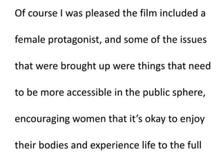 Of course I was pleased the film included a
female protagonist, and some of the issues
that were brought up were things that need
to be more accessible in the public sphere,
encouraging women that it’s okay to enjoy
their bodies and experience life to the full
 