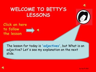 By Paul © 2010
WELCOME TO BETTY’S
LESSONS
Click on here
to follow
the lesson
The lesson for today is 'adjectives', but What is an
adjective? Let's see my explanation on the next
slide.
 