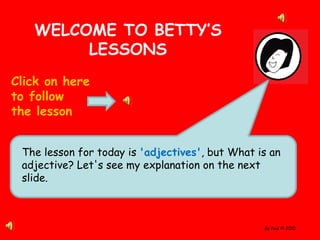 By Paul © 2010
WELCOME TO BETTY’S
LESSONS
Click on here
to follow
the lesson
The lesson for today is 'adjectives', but What is an
adjective? Let's see my explanation on the next
slide.
 