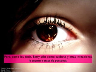 Pero, como les decía, Betty sabe como cuidarse y estas invitaciones
                      le suenan a trata de personas.

Photo - “Brown Eyes” by Elisa R.
Baralt, Flickr,
 