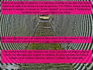 Muchos de nosotr@s no sabemos o no queremos entender lo que pasa. Hay muchas
maneras de meter a las chavas a la trata de personas. Y en México, aunque tenemos
leyes que lo castigan , si van por su ”propia voluntad” ya no es trata. Y Facebook es
                   excelente mecanísmo para llegarle a las chavas.




L@s expert@s dicen que a un tratante le lleva menos de 4 días convencer vía Face a
una muchacha de ir voluntariamente a un lugar, y después las raptan.


   Hay muchas formas en que contactan a las chavas. Las hacen sus amigos y platican
   mucho con ellas hasta que se ganan su confianza. En otras ocasiones las invitan a
       trabajar como modelos, edecanes, niñeras o cualquier otra oferta falsa.


Photo by ViaMoi , Flickr,
Some rights reserved by                                                          12
 