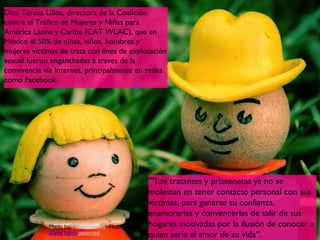 Dice Teresa Ulloa, directora de la Coalición
contra el Tráfico de Mujeres y Niñas para
América Latina y Caribe (CAT WLAC), que en
México el 50% de niñas, niños, hombres y
mujeres víctimas de trata con fines de explotación
sexual fueron enganchadas a traves de la
convivencia vía Internet, principalmente en redes
como Facebook.




                                             ""Los tratantes y proxenetas ya no se
                                             molestan en tener contacto personal con sus
                                             víctimas, para ganarse su confianza,
                                             enamorarlas y convencerlas de salir de sus
             Photo by Thomas Hawk, Flickr,   hogares motivadas por la ilusión de conocer a
                                                                                      13
             Some rights reserved            quien sería el amor de su vida”.
 