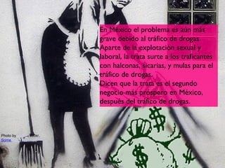 En México el problema es aún más
                          grave debido al tráfico de drogas.
                          Aparte de la explotación sexual y
                          laboral, la trata surte a los traficantes
                          con halconas, sicarias, y mulas para el
                          tráfico de drogas.
                          Dicen que la trata es el segundo
                          negocio más próspero en México,
                          después del tráfico de drogas.



Photo by guano, Flickr,
Some rights reserved




                                                                 14
 