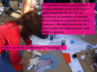 Por eso Betty deja su perfíl público.
                            Intenta entender como todo esto lo
                            agiliza Facebook. Es que ella se
                            transformó en activista en internet.
                            Ahora trabaja en la prevención de la
                            violencia y difunde información de
                            cómo cuidarnos, especialmente para
                            niñ@s y jóvenes.



Y forma parte de ¡Dominemos la Tecnología!




                                                                    15
 