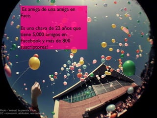 Es amiga de una amiga en
                  Face.
                   
                  Es una chava de 22 años que
                  tiene 5,000 amigos en
                  Facebook y más de 800
                  suscriptores!




Photo - “entrust” by pierofix, Flickr,
CC - non-comm, attribution, non-derivs          2
 