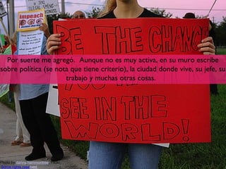 Por suerte me agregó. Aunque no es muy activa, en su muro escribe
sobre política (se nota que tiene criterio), la ciudad donde vive, su jefe, su
                      trabajo y muchas otras cosas.




Photo by danny.hammontree, Flickr,                                      4
Some rights reserved
 