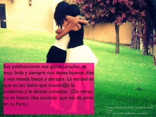 Sus publicaciones nos gustan mucho, es
muy linda y siempre nos desea buenos días
y nos manda besos y abrazos. La verdad es
que es tan dulce que nosotr@s la
cuidamos y le damos consejos. (De veras,
no es buena idea anunciar que vas de pinta
en tu Face.)
                                             Photo - “Black and White” by Elisa R. Baralt,
                                             Flickr,
                                             CC - non-comm, attribution, non-derivs
 