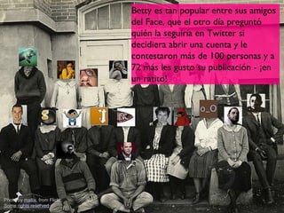 Betty es tan popular entre sus amigos
                                del Face, que el otro día preguntó
                                quién la seguiría en Twitter si
                                decidiera abrir una cuenta y le
                                contestaron más de 100 personas y a
                                72 más les gusto su publicación - ¡en
                                un ratito!




Photo by mallix, from Flickr,
Some rights reserved
 