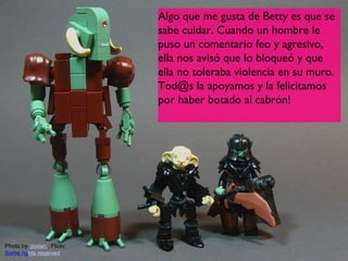 Algo que me gusta de Betty es que se
                             sabe cuidar. Cuando un hombre le
                             puso un comentario feo y agresivo,
                             ella nos avisó que lo bloqueó y que
                             ella no toleraba violencia en su muro.
                             Tod@s la apoyamos y la felicitamos
                             por haber botado al cabrón!




Photo by :jovian:, Flickr,
Some rights reserved                                            7
 