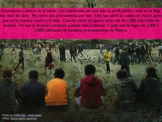 Empezamos a platicar en el inbox, y le cuestionaba por qué deja su perfil público, pués así le llega
esa clase de tipos. Me contó que precisamente por eso. Dijo que abrió su cuenta en marzo, pero
  que no le interesó mucho y la dejó. Cuando volvió en agosto tenía más de 1,000 solicitudes de
  amistad. Así que le encantó y empezó a usarlo más a menudo. Y cada mes le llegan de 2,000 a
                     2,500 solicitudes de contacto, principalmente de México.




 Photo by Collin Key - away again
 ,Flickr, Some rights reserved                                                                8
 