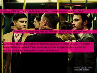 ¿sabías qué México ocupa el 5to lugar a nivel mundial en el uso de Facebook?




            También me contó que más del 70% de sus contactos son hombres.



  De todos ellos recibe muchas invitaciones para salir a tomar un café, ir a fiestas y
  hasta ofertas de trabajo. Pero, como ella es muy inteligente, dice que nunca
  acepta, porque no sabe quién es quién en internet.




                                                                    Photo by Chris JL , Flickr,
                                                                    Some rights reserved 9
 