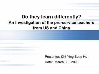 Do they learn differently? An investigation of the pre-service teachers from US and China Presenter: Chi-Ying Betty Hu  Date:  March 30,  2009 