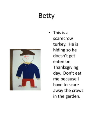 Betty
• This is a
scarecrow
turkey. He is
hiding so he
doesn’t get
eaten on
Thanksgiving
day. Don’t eat
me because I
have to scare
away the crows
in the garden.

 