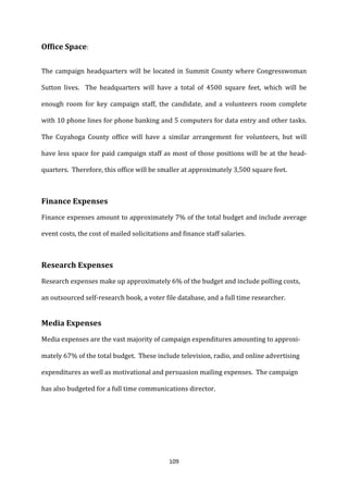 Office	
  Space:	
  

The	
   campaign	
   headquarters	
   will	
   be	
   located	
   in	
   Summit	
   County	
   where	
   Congresswoman	
  

Sutton	
   lives.	
   	
   The	
   headquarters	
   will	
   have	
   a	
   total	
   of	
   4500	
   square	
   feet,	
   which	
   will	
   be	
  

enough	
   room	
   for	
   key	
   campaign	
   staff,	
   the	
   candidate,	
   and	
   a	
   volunteers	
   room	
   complete	
  

with	
  10	
  phone	
  lines	
  for	
  phone	
  banking	
  and	
  5	
  computers	
  for	
  data	
  entry	
  and	
  other	
  tasks.	
  	
  

The	
   Cuyahoga	
   County	
   office	
   will	
   have	
   a	
   similar	
   arrangement	
   for	
   volunteers,	
   but	
   will	
  

have	
   less	
   space	
   for	
   paid	
   campaign	
   staff	
   as	
   most	
   of	
   those	
   positions	
   will	
   be	
   at	
   the	
   head-­‐

quarters.	
  	
  Therefore,	
  this	
  office	
  will	
  be	
  smaller	
  at	
  approximately	
  3,500	
  square	
  feet.	
  


	
  
Finance	
  Expenses	
  
Finance	
  expenses	
  amount	
  to	
  approximately	
  7%	
  of	
  the	
  total	
  budget	
  and	
  include	
  average	
  

event	
  costs,	
  the	
  cost	
  of	
  mailed	
  solicitations	
  and	
  finance	
  staff	
  salaries.	
  


	
  
Research	
  Expenses	
  
Research	
  expenses	
  make	
  up	
  approximately	
  6%	
  of	
  the	
  budget	
  and	
  include	
  polling	
  costs,	
  

an	
  outsourced	
  self-­‐research	
  book,	
  a	
  voter	
  file	
  database,	
  and	
  a	
  full	
  time	
  researcher.	
  

	
  
Media	
  Expenses	
  
Media	
  expenses	
  are	
  the	
  vast	
  majority	
  of	
  campaign	
  expenditures	
  amounting	
  to	
  approxi-­‐

mately	
  67%	
  of	
  the	
  total	
  budget.	
  	
  These	
  include	
  television,	
  radio,	
  and	
  online	
  advertising	
  

expenditures	
  as	
  well	
  as	
  motivational	
  and	
  persuasion	
  mailing	
  expenses.	
  	
  The	
  campaign	
  

has	
  also	
  budgeted	
  for	
  a	
  full	
  time	
  communications	
  director.	
  	
  	
  

	
  

	
  

	
  


	
                                                                       109	
  
 