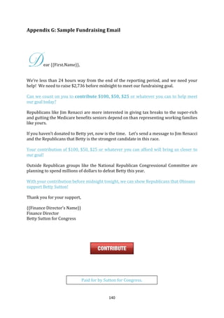Appendix	
  G:	
  Sample	
  Fundraising	
  Email	
  

	
  
	
  



D             ear	
  {{First.Name}},	
  

	
  
We’re	
  less	
  than	
  24	
  hours	
  way	
  from	
  the	
  end	
  of	
  the	
  reporting	
  period,	
  and	
  we	
  need	
  your	
  
help!	
  	
  We	
  need	
  to	
  raise	
  $2,736	
  before	
  midnight	
  to	
  meet	
  our	
  fundraising	
  goal.	
  	
  	
  	
  
	
  
Can	
  we	
  count	
  on	
  you	
  to	
  contribute	
  $100,	
  $50,	
  $25	
  or	
  whatever	
  you	
  can	
  to	
  help	
  meet	
  
our	
  goal	
  today?	
  
	
  
Republicans	
  like	
  Jim	
  Renacci	
  are	
  more	
  interested	
  in	
  giving	
  tax	
  breaks	
  to	
  the	
  super-­‐rich	
  
and	
  gutting	
  the	
  Medicare	
  benefits	
  seniors	
  depend	
  on	
  than	
  representing	
  working	
  families	
  
like	
  yours.	
  
	
  
If	
  you	
  haven’t	
  donated	
  to	
  Betty	
  yet,	
  now	
  is	
  the	
  time.	
  	
  	
  Let’s	
  send	
  a	
  message	
  to	
  Jim	
  Renacci	
  
and	
  the	
  Republicans	
  that	
  Betty	
  is	
  the	
  strongest	
  candidate	
  in	
  this	
  race.	
  	
  	
  	
  
	
  
Your	
  contribution	
  of	
  $100,	
  $50,	
  $25	
  or	
  whatever	
  you	
  can	
  afford	
  will	
  bring	
  us	
  closer	
   to	
  
our	
  goal!	
  
	
  
Outside	
   Republican	
   groups	
   like	
   the	
   National	
   Republican	
   Congressional	
   Committee	
   are	
  
planning	
  to	
  spend	
  millions	
  of	
  dollars	
  to	
  defeat	
  Betty	
  this	
  year.	
  
	
  
With	
  your	
  contribution	
  before	
  midnight	
  tonight,	
  we	
  can	
  show	
  Republicans	
  that	
  Ohioans	
  
support	
  Betty	
  Sutton!	
  
	
  
Thank	
  you	
  for	
  your	
  support,	
  
	
  
{{Finance	
  Director’s	
  Name}}	
  
Finance	
  Director	
  
Betty	
  Sutton	
  for	
  Congress	
  
	
  
	
  
	
  
	
  

                                                                                              	
  
	
  
	
  
	
  
	
  
	
                                              Paid	
  for	
  by	
  Sutton	
  for	
  Congress.	
  
	
  


	
                                                                      140	
  
 
