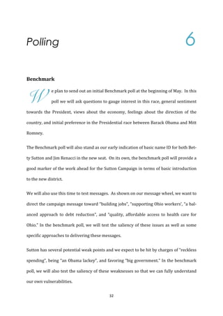 Polling                                         	
          	
          	
              	
      	
          	
          	
          	
          6	
  
	
  
Benchmark	
  



W
                      e	
  plan	
  to	
  send	
  out	
  an	
  initial	
  Benchmark	
  poll	
  at	
  the	
  beginning	
  of	
  May.	
  	
  In	
  this	
  

                      poll	
  we	
  will	
  ask	
  questions	
  to	
  gauge	
  interest	
  in	
  this	
  race,	
  general	
  sentiment	
  

towards	
   the	
   President,	
   views	
   about	
   the	
   economy,	
   feelings	
   about	
   the	
   direction	
   of	
   the	
  

country,	
  and	
  initial	
  preference	
  in	
  the	
  Presidential	
  race	
  between	
  Barack	
  Obama	
  and	
  Mitt	
  

Romney.	
  	
  	
  


The	
  Benchmark	
  poll	
  will	
  also	
  stand	
  as	
  our	
  early	
  indication	
  of	
  basic	
  name	
  ID	
  for	
  both	
  Bet-­‐

ty	
  Sutton	
  and	
  Jim	
  Renacci	
  in	
  the	
  new	
  seat.	
  	
  On	
  its	
  own,	
  the	
  benchmark	
  poll	
  will	
  provide	
  a	
  

good	
  marker	
  of	
  the	
  work	
  ahead	
  for	
  the	
  Sutton	
  Campaign	
  in	
  terms	
  of	
  basic	
  introduction	
  

to	
  the	
  new	
  district.	
  


We	
  will	
  also	
  use	
  this	
  time	
  to	
  test	
  messages.	
  	
  As	
  shown	
  on	
  our	
  message	
  wheel,	
  we	
  want	
  to	
  

direct	
  the	
  campaign	
  message	
  toward	
  “building	
  jobs”,	
  “supporting	
  Ohio	
  workers’,	
  “a	
  bal-­‐

anced	
   approach	
   to	
   debt	
   reduction”,	
   and	
   “quality,	
   affordable	
   access	
   to	
   health	
   care	
   for	
  

Ohio.”	
   In	
   the	
   benchmark	
   poll,	
   we	
   will	
   test	
   the	
   saliency	
   of	
   these	
   issues	
   as	
   well	
   as	
   some	
  

specific	
  approaches	
  to	
  delivering	
  these	
  messages.	
  


Sutton	
   has	
   several	
   potential	
   weak	
   points	
   and	
   we	
   expect	
   to	
   be	
   hit	
   by	
   charges	
   of	
   “reckless	
  

spending”,	
  being	
  “an	
  Obama	
  lackey”,	
  and	
  favoring	
  “big	
  government.”	
  In	
  the	
  benchmark	
  

poll,	
  we	
  will	
  also	
  test	
  the	
  saliency	
  of	
  these	
  weaknesses	
  so	
  that	
  we	
  can	
  fully	
  understand	
  

our	
  own	
  vulnerabilities.	
  	
  	
  


	
                                                                             32	
  
 