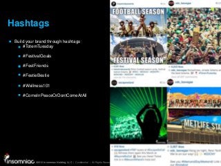 ©2015 Insomniac Holding, LLC | Confidential | All Rights Reserved
©2015 Insomniac Holding, LLC | Confidential | All Rights Reserved
Hashtags
Build your brand through hashtags
#TotemTuesday
#FestivalGoals
#FestFriends
#FestieBestie
#Wellness101
#ComeInPeaceOrDontComeAtAll
 