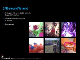 ©2015 Insomniac Holding, LLC | Confidential | All Rights Reserved
©2015 Insomniac Holding, LLC | Confidential | All Rights Reserved
@BeyondWland
Instagram videos created to promote
Beyond Wonderland
Showcase Insomniac culture
& mindset
Educate fans
 