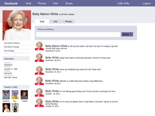 facebook                       Wall       Photos            Flair         Boxes                                                       Little Willy   Logout



                                       Betty Marion White is off her rocker!

                                             Wall             Info        Photos


                                           Write something…

                                                                                                                                            Share


 View photos of Betty (5)

 Send Betty a message                               Betty Marion White to all my fans when I die don’t be sad, I'm ready to go and
                                                    I know God have call me.
 Poke message                                       December,01,2012



 Information                                        Betty White today have been a hard day because I know I'm living soon
                                                    November, 26,2012
 Networks:
 Hollywood
 Birthday:
 January 17, 1922                                   Betty White Have you finalized your plans for the Texas trip?
 Political:                                         November,15, 2012
 Democrat
 Hometown:
 Oak Park, Illinois

                                                    Betty White Attitude is a little thing that makes a big difference
                                                    November ,02,2012

 Friends (1,092)

                                                    Betty White I'm not feeling good today and I know my life is coming to an end.
                                                    October , 20, 2012



Beatrice      Rue           Estelle                 Betty White ok I'm sick but please God if I get better I promise I will go to church
                                                    every Sunday.
                                                    October,10, 2012
 