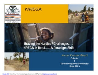 NREGA




                                   Braving the Hurdles / Challenges…..
                                   NREGA in Betul……A Paradigm Shift

                                                                                               Arun Kumar Bhatt
                                                                                                           Collector
                                                                                                               &
                                                                                               District Programme Coordinator
                                                                                                          Betul (M.P.)


Create PDF files without this message by purchasing novaPDF printer (http://www.novapdf.com)
 