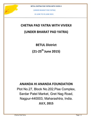 BETUL CHETNA PAD YATRA WITH VIVEK JI
(UNDER BHARAT PAD YATRA)
21 JUNE TO 25 JUNE 2015
Chetna Pad Yatra Page | 1
CHETNA PAD YATRA WITH VIVEKJI
(UNDER BHARAT PAD YATRA)
BETUL District
(21-25th
June 2015)
ANANDA HI ANANDA FOUNDATION
Plot No.27, Block No.202,Pise Complex,
Sardar Patel Market, Gret Nag Road,
Nagpur-440003, Maharashtra, India.
JULY, 2015
 
