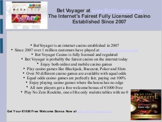 Bet Voyager at www.BetVoyager.com 
The Internet's Fairest Fully Licensed Casino 
Established Since 2007 
 BetVoyager is an internet casino established in 2007 
 Since 2007 over 1 million customers have played at www.BetVoyager.com 
 Bet Voyager Casino is fully licensed and regulated 
 Bet Voyager is probably the fairest casino on the internet today 
 Enjoy both online and mobile casino games 
 Play casino games like Blackjack, Baccarat, Poker and Slots 
 Over 50 different casino games are available with equal odds 
 Equal odds casino games are perfectly fair, paying out 100% 
 Enjoy playing casino games where the house has no edge 
 All new players get a free welcome bonus of €1000 Free 
 Play No Zero Roulette, one of the only roulette tables with no 0 
Get Your €1000 Free Welcome Bonus Now at www.BetVoyager.com 
 