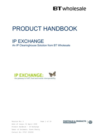 PRODUCT HANDBOOK

IP EXCHANGE
An IP Clearinghouse Solution from BT Wholesale




Version No: 3                     Page 1 of 16
Date of issue: 01 April 2008
Product Handbook – IP Exchange
Owner of Document: Steve Sherry
Contact No: 07917 025050
 