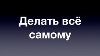Делать всё 
самому 
 