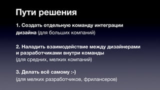 Пути решения 
1. Создать отдельную команду интеграции 
дизайна (для больших компаний) 
2. Наладить взаимодействие между дизайнерами 
и разработчиками внутри команды 
(для средних, мелких компаний) 
3. Делать всё самому :-) 
(для мелких разработчиков, фрилансеров) 
 