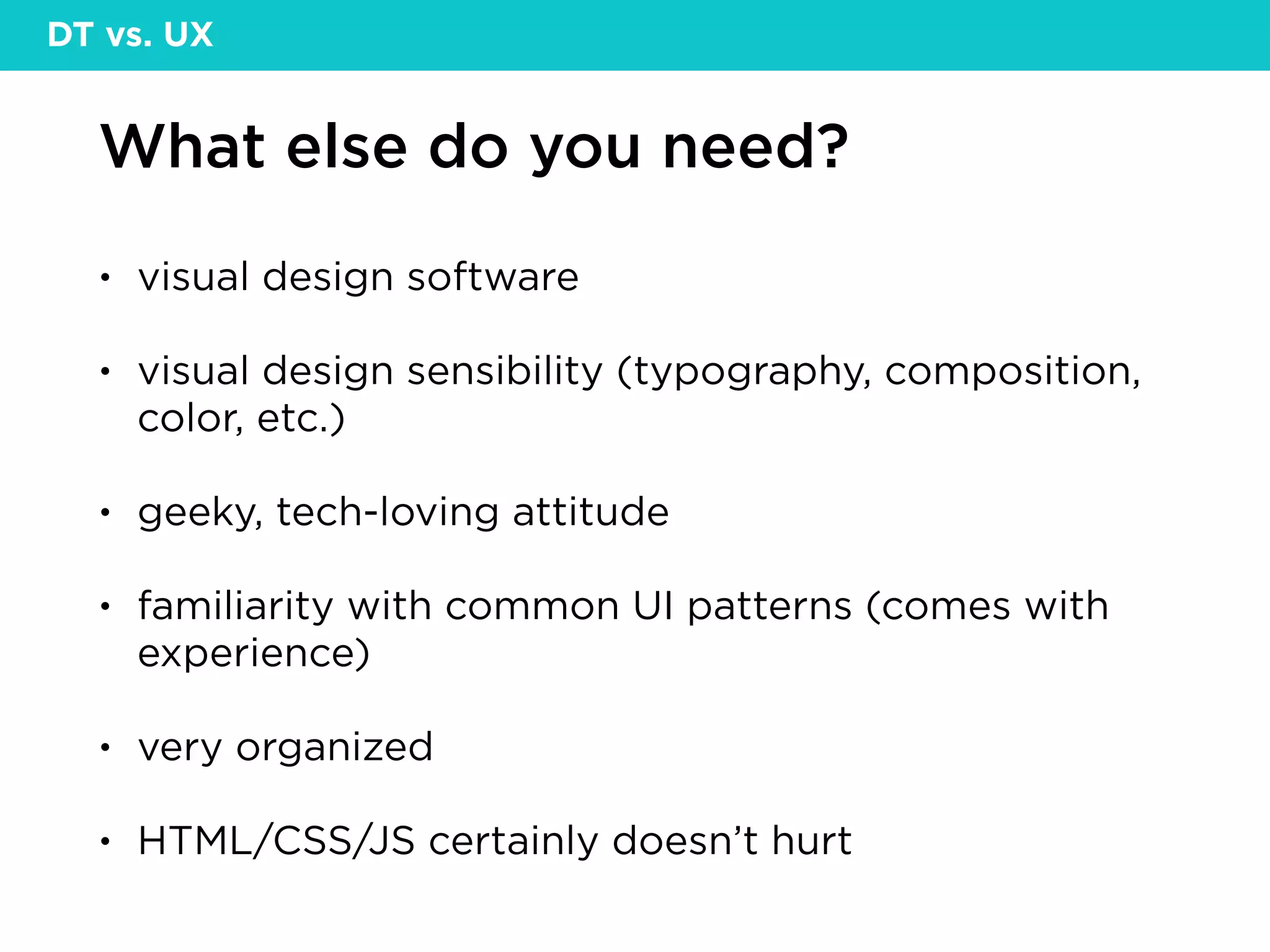 What else do you need?
• visual design software
• visual design sensibility (typography, composition,
color, etc.)
• geeky, tech-loving attitude
• familiarity with common UI patterns (comes with
experience)
• very organized
• HTML/CSS/JS certainly doesn’t hurt
DT vs. UX
 