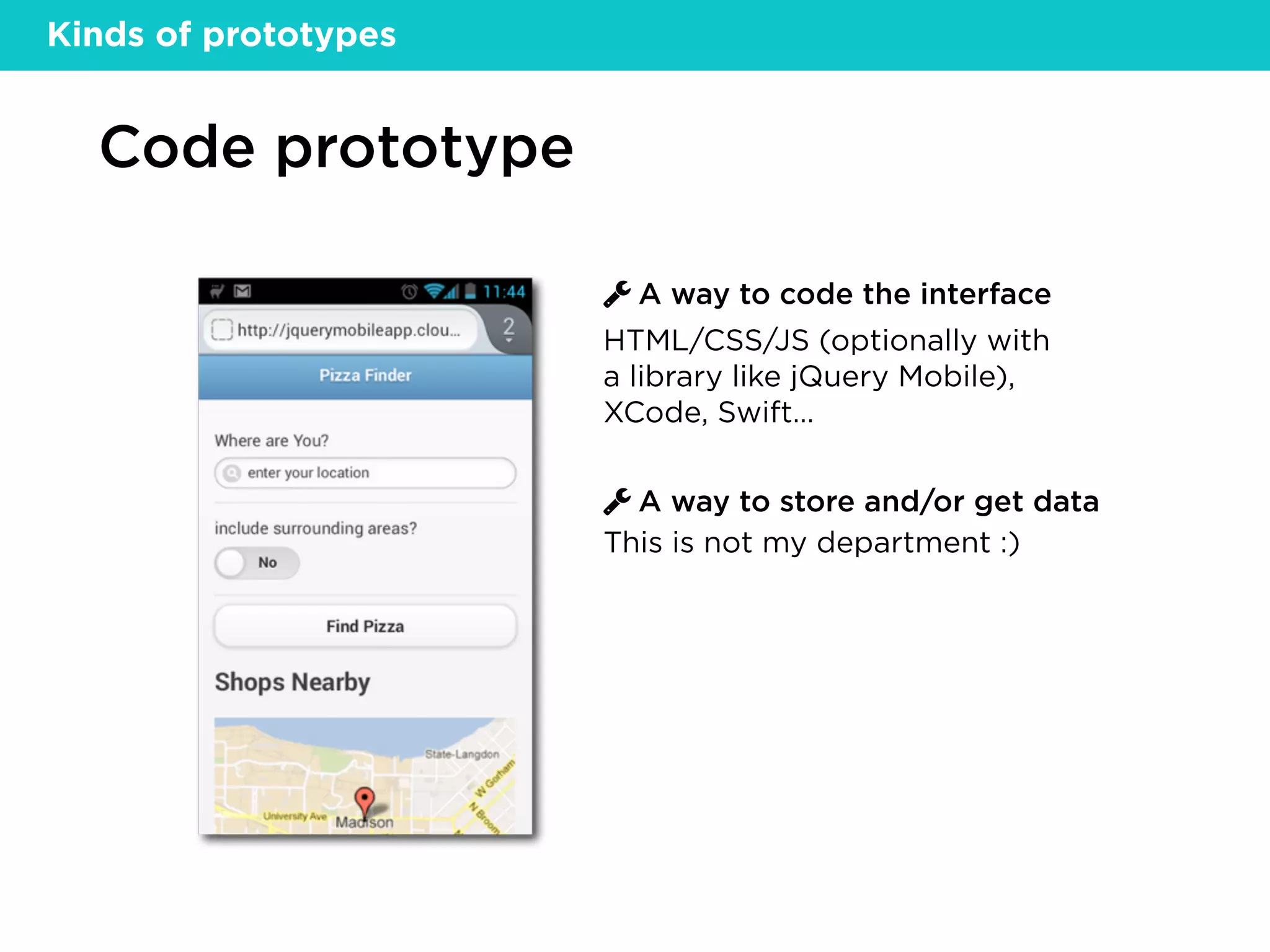 Code prototype
A way to code the interface
A way to store and/or get data
HTML/CSS/JS (optionally with
a library like jQuery Mobile),
XCode, Swift…
This is not my department :)
Kinds of prototypes
 
