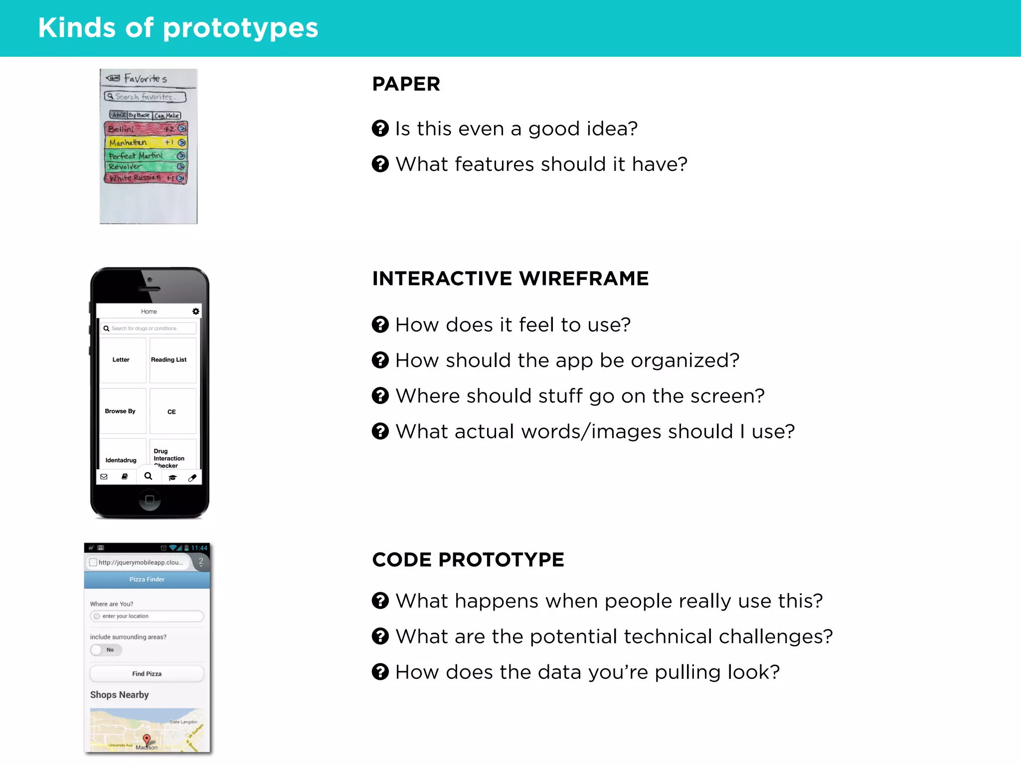 Kinds of prototypes
? How does it feel to use?
? How should the app be organized?
? Where should stuﬀ go on the screen?
? What actual words/images should I use?
PAPER
INTERACTIVE WIREFRAME
CODE PROTOTYPE
? What happens when people really use this?
? What are the potential technical challenges?
? How does the data you’re pulling look?
? Is this even a good idea?
? What features should it have?
 