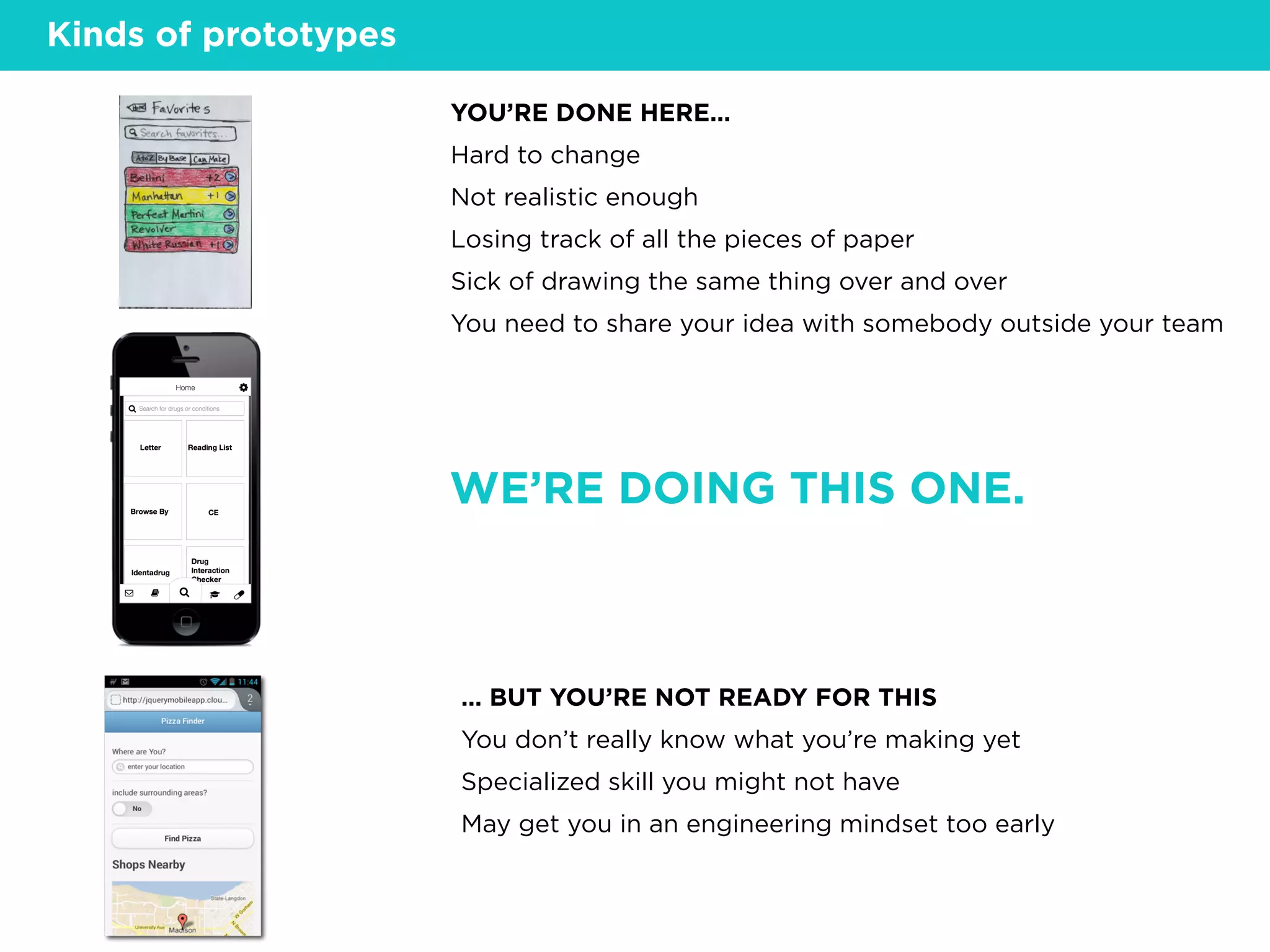 YOU’RE DONE HERE…
Hard to change
Not realistic enough
Losing track of all the pieces of paper
Sick of drawing the same thing over and over
You need to share your idea with somebody outside your team
… BUT YOU’RE NOT READY FOR THIS
You don’t really know what you’re making yet
Specialized skill you might not have
May get you in an engineering mindset too early
Kinds of prototypes
WE’RE DOING THIS ONE.
 