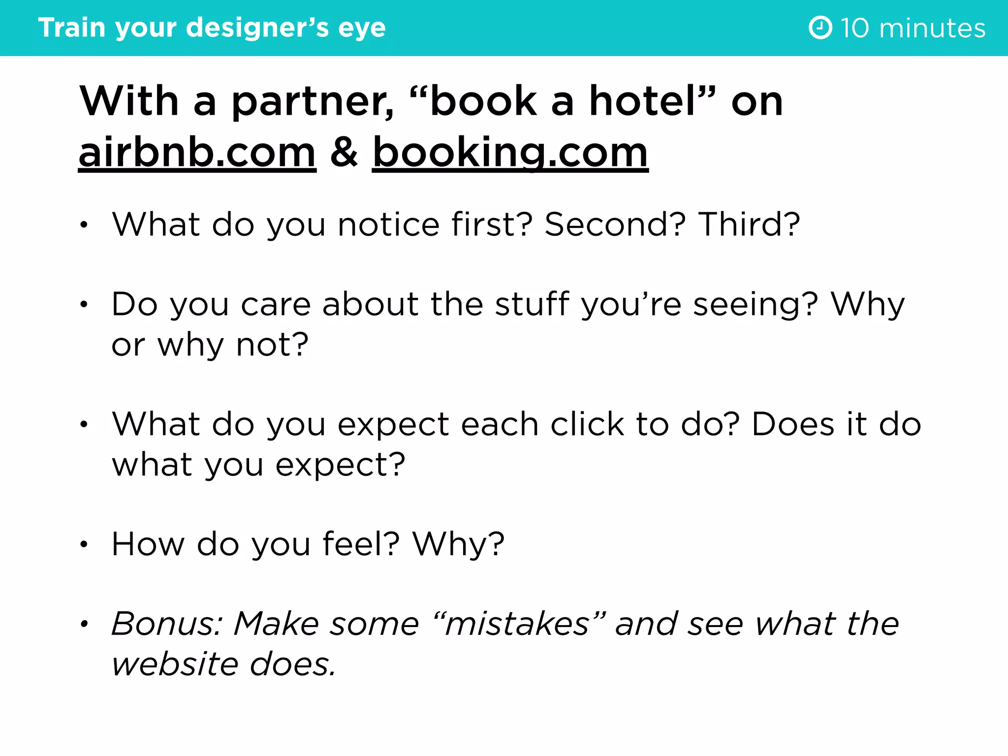 With a partner, “book a hotel” on
airbnb.com & booking.com
• What do you notice ﬁrst? Second? Third?
• Do you care about the stuﬀ you’re seeing? Why
or why not?
• What do you expect each click to do? Does it do
what you expect?
• How do you feel? Why?
• Bonus: Make some “mistakes” and see what the
website does.
10 minutesTrain your designer’s eye
 