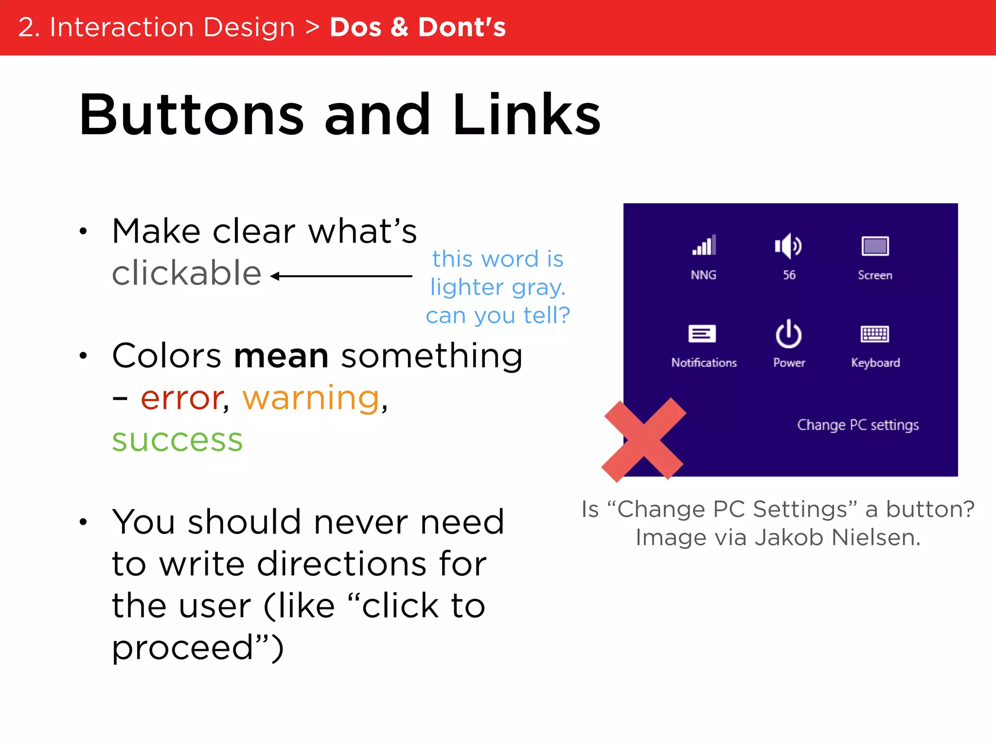 Buttons and Links
• Make clear what’s
clickable
• Colors mean something
– error, warning,
success
• You should never need
to write directions for
the user (like “click to
proceed”)
Is “Change PC Settings” a button?
Image via Jakob Nielsen.
this word is
lighter gray.
can you tell?
2. Interaction Design > Dos & Dont's
 