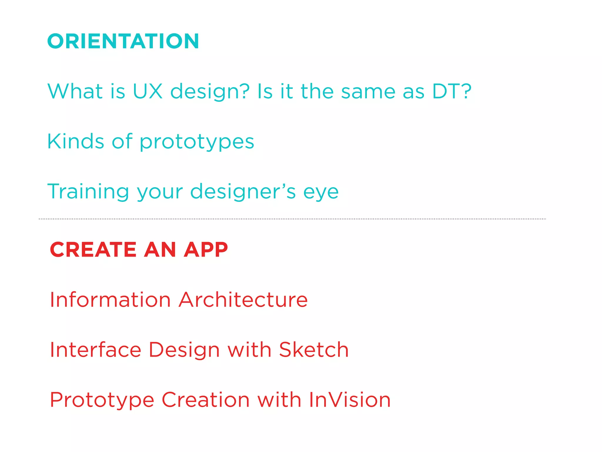 ORIENTATION
What is UX design? Is it the same as DT?
Kinds of prototypes
Training your designer’s eye
CREATE AN APP
Information Architecture
Interface Design with Sketch
Prototype Creation with InVision
 