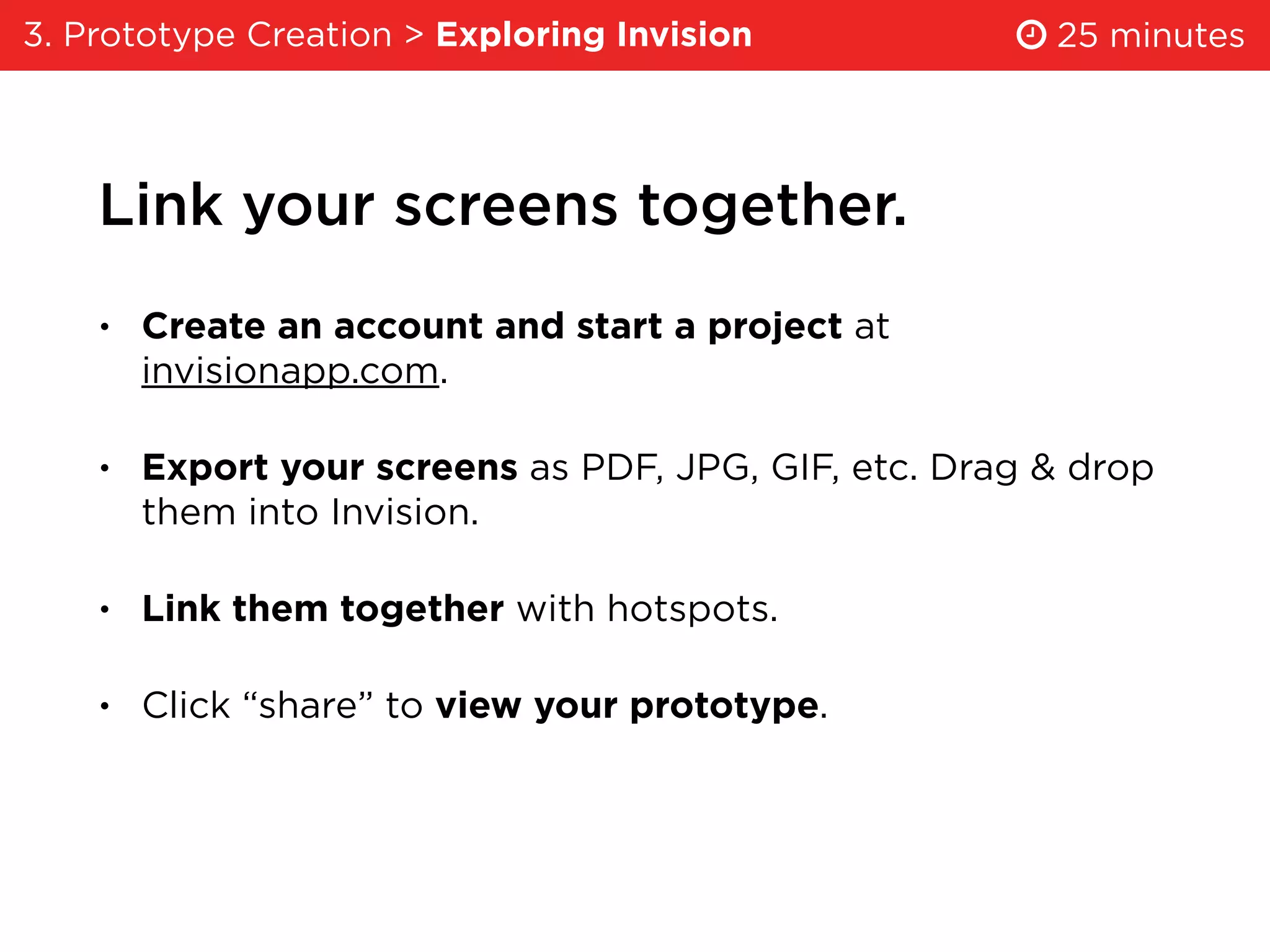 Link your screens together.
• Create an account and start a project at
invisionapp.com.
• Export your screens as PDF, JPG, GIF, etc. Drag & drop
them into Invision.
• Link them together with hotspots.
• Click “share” to view your prototype.
3. Prototype Creation > Exploring Invision 25 minutes
 