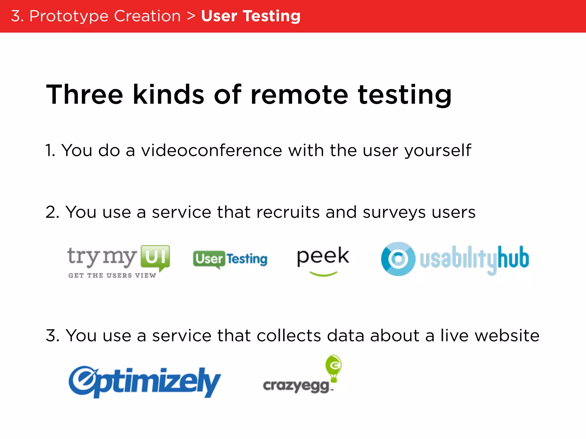 Three kinds of remote testing
1. You do a videoconference with the user yourself
2. You use a service that recruits and surveys users
3. You use a service that collects data about a live website
3. Prototype Creation > User Testing
 