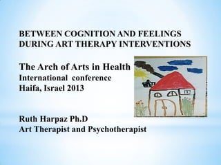 BETWEEN COGNITION AND FEELINGS
DURING ART THERAPY INTERVENTIONS

The Arch of Arts in Health
International conference
Haifa, Israel 2013


Ruth Harpaz Ph.D
Art Therapist and Psychotherapist
 